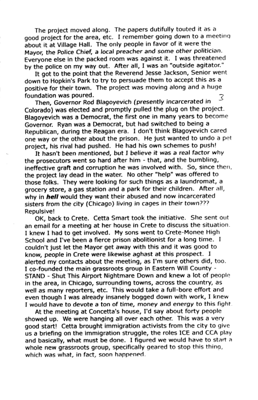The project moved along. The papers dutifully touted it as a good project for the area, etc. I remember going down to a meeting about it at Village Hall. The only people in favor of it were the Mayor, the Police Chief, a local preacher and some other politician. Everyone else in the packed room was against it. I was threatened by the police on my way out. After all, I was an "outside agitator.”  It got to the point that the Reverend Jesse Jackson, Senior went down to Hopkin’s Park to try to persuade them to accept this as a positive for their town. The project was moving along and a huge foundation was poured. 2  Then, Governor Rod Blagoyevich (presently incarcerated in Colorado) was elected and promptly pulled the plug on the project. Blagoyevich was a Democrat, the first one in many years to become Governor. Ryan was a Democrat, but had switched to being a Republican, during the Reagan era. 1 don’t think Blagoyevich cared one way or the other about the prison. He just wanted to undo a pet project, his rival had pushed. He had his own schemes to push!  It hasn’t been mentioned, but I believe it was a real factor why the prosecutors went 5o hard after him - that, and the bumbling, ineffective graft and corruption he was involved with. So, since then, the project lay dead in the water. No other “help" was offered to those folks. They were looking for such things as a laundromat, a grocery store, a gas station and a park for their children. After all, why in hell would they want their abused and now incarcerated sisters from the city (Chicago) living in cages in their town??? Repulsive!  ‘OK, back to Crete. Cetta Smart took the initiative. She sent out an email for a meeting at her house in Crete to discuss the situation 1 knew I had to get involved. My sons went to Crete-Monee High School and I’ve been a fierce prison abolitionist for a long time. | couldn’t just let the Mayor get away with this and it was good to know, people in Crete were likewise aghast at this prospect. I alerted my contacts about the meeting, as I’m sure others did, too,  1 co-founded the main grassroots group in Eastern Will County - STAND - Shut This Airport Nightmare Down and knew a lot of people in the area, in Chicago, surrounding towns, across the country, as well as many reporters, etc. This would take a full-bore effort and even though I was already insanely bogged down with work, I knew T would have to devote a ton of time, money and energy to this fight  At the meeting at Concetta’s house, I’d say about forty people showed up. We were hanging all over each other. This was a very good start! Cetta brought immigration activists from the city to give us a briefing on the immigration struggle, the roles ICE and CCA play. and basically, what must be done. I figured we would have to start A whole new grassroots group, specifically geared to stop this thina, which was what, in fact, soon happened  